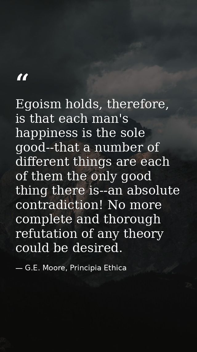 Egoism holds, therefore, is that each man's happiness is the sole good--that a number of different things are each of th — G.E. Moore, Principia Ethica
