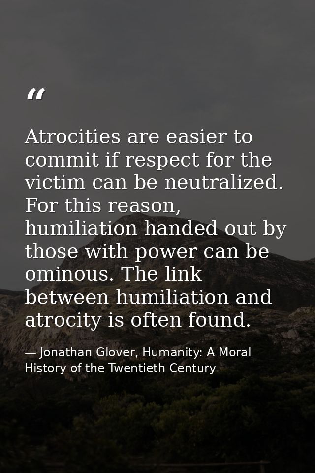 Atrocities are easier to commit if respect for the victim can be neutralized. For this reason, humiliation handed out by — Jonathan Glover, Humanity: A Moral History of the Twentieth Century