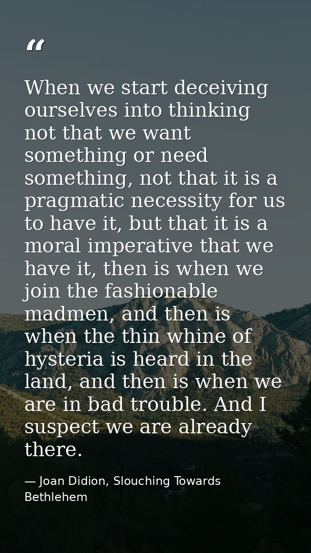 When we start deceiving ourselves into thinking not that we want something or need something, not that it is a pragmatic — Joan Didion, Slouching Towards Bethlehem
