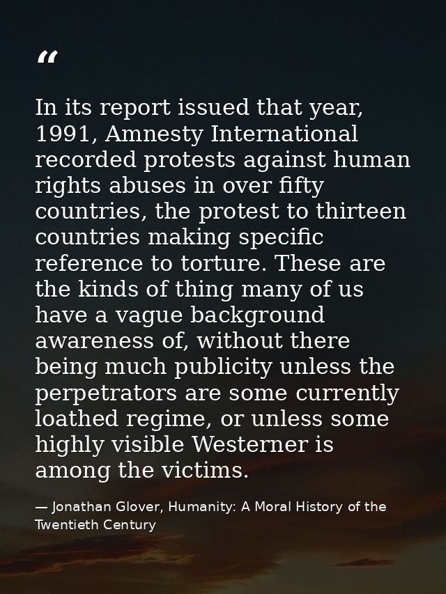 In its report issued that year, 1991, Amnesty International recorded protests against human rights abuses in over fifty  — Jonathan Glover, Humanity: A Moral History of the Twentieth Century