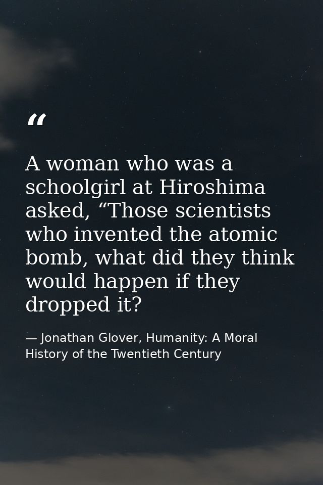 A woman who was a schoolgirl at Hiroshima asked, “Those scientists who invented the atomic bomb, what did they think wou — Jonathan Glover, Humanity: A Moral History of the Twentieth Century
