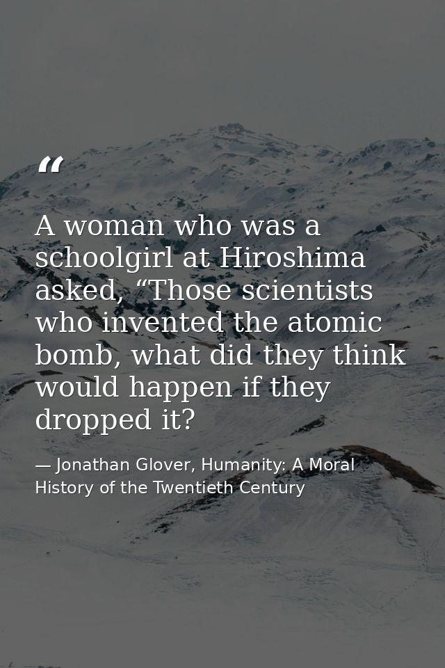 A woman who was a schoolgirl at Hiroshima asked, “Those scientists who invented the atomic bomb, what did they think wou — Jonathan Glover, Humanity: A Moral History of the Twentieth Century