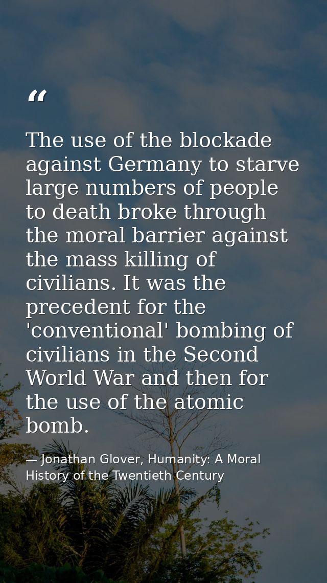 The use of the blockade against Germany to starve large numbers of people to death broke through the moral barrier again — Jonathan Glover, Humanity: A Moral History of the Twentieth Century