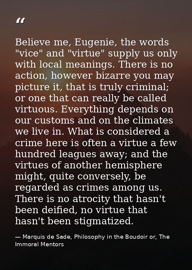Believe me, Eugenie, the words "vice" and "virtue" supply us only with local meanings. There is no action, however bizar — Marquis de Sade, Philosophy in the Boudoir or, The Immoral Mentors