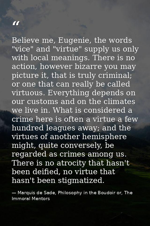 Believe me, Eugenie, the words "vice" and "virtue" supply us only with local meanings. There is no action, however bizar — Marquis de Sade, Philosophy in the Boudoir or, The Immoral Mentors