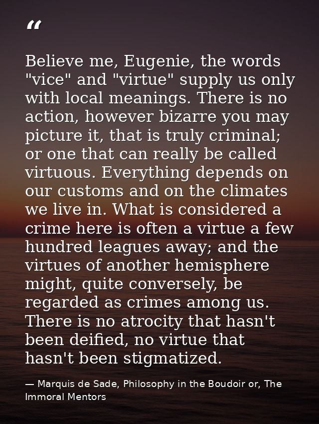Believe me, Eugenie, the words "vice" and "virtue" supply us only with local meanings. There is no action, however bizar — Marquis de Sade, Philosophy in the Boudoir or, The Immoral Mentors