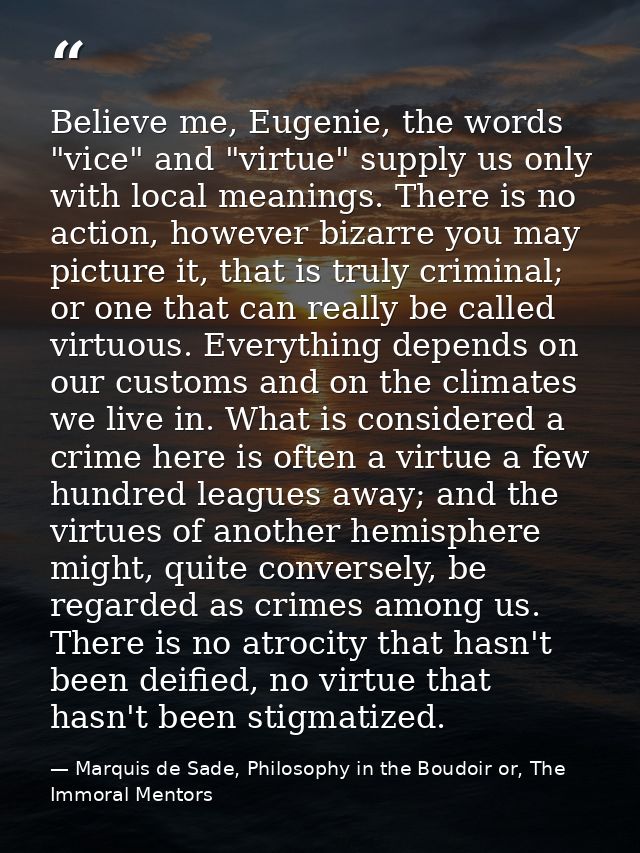 Believe me, Eugenie, the words "vice" and "virtue" supply us only with local meanings. There is no action, however bizar — Marquis de Sade, Philosophy in the Boudoir or, The Immoral Mentors