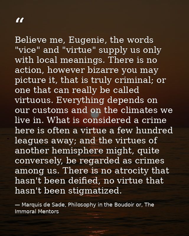 Believe me, Eugenie, the words "vice" and "virtue" supply us only with local meanings. There is no action, however bizar — Marquis de Sade, Philosophy in the Boudoir or, The Immoral Mentors