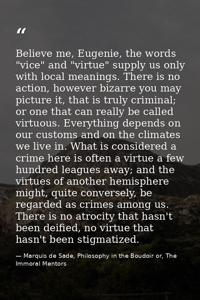 Believe me, Eugenie, the words "vice" and "virtue" supply us only with local meanings. There is no action, however bizar — Marquis de Sade, Philosophy in the Boudoir or, The Immoral Mentors