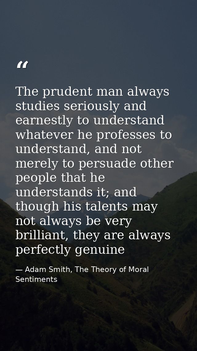 The prudent man always studies seriously and earnestly to understand whatever he professes to understand, and not merely — Adam Smith, The Theory of Moral Sentiments