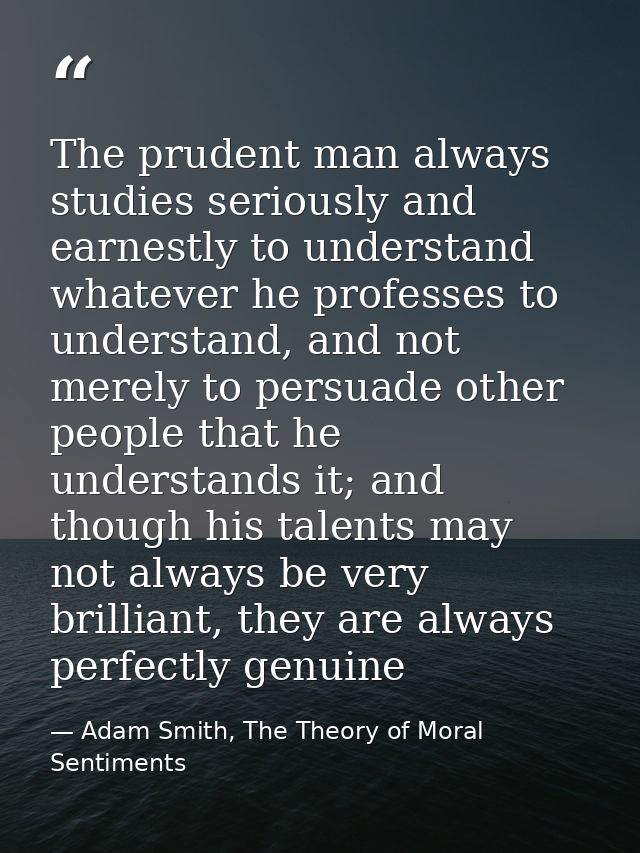 The prudent man always studies seriously and earnestly to understand whatever he professes to understand, and not merely — Adam Smith, The Theory of Moral Sentiments