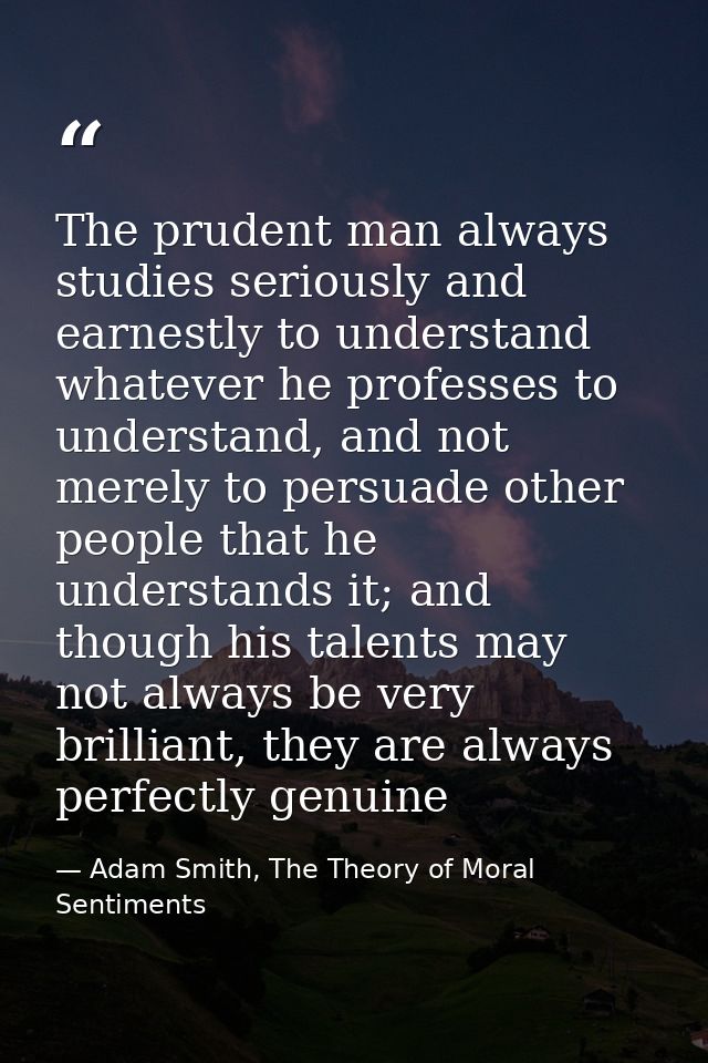 The prudent man always studies seriously and earnestly to understand whatever he professes to understand, and not merely — Adam Smith, The Theory of Moral Sentiments