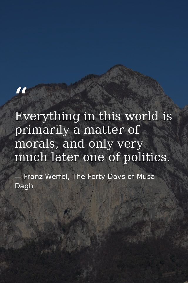Everything in this world is primarily a matter of morals, and only very much later one of politics. — Franz Werfel, The Forty Days of Musa Dagh