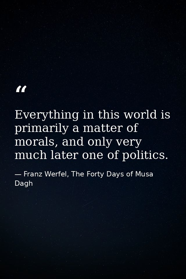 Everything in this world is primarily a matter of morals, and only very much later one of politics. — Franz Werfel, The Forty Days of Musa Dagh