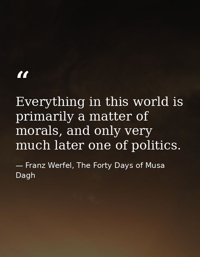 Everything in this world is primarily a matter of morals, and only very much later one of politics. — Franz Werfel, The Forty Days of Musa Dagh