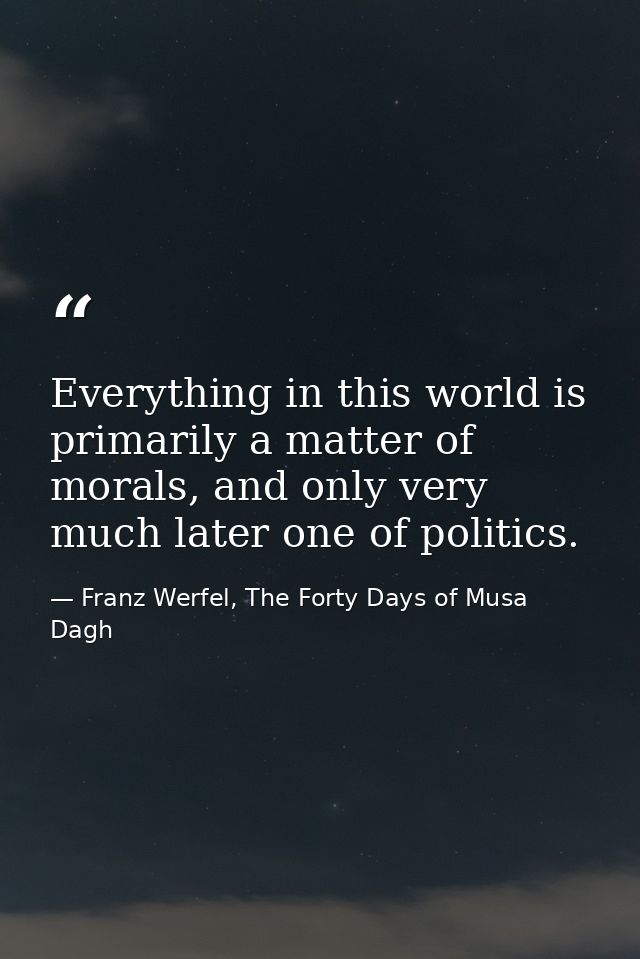 Everything in this world is primarily a matter of morals, and only very much later one of politics. — Franz Werfel, The Forty Days of Musa Dagh