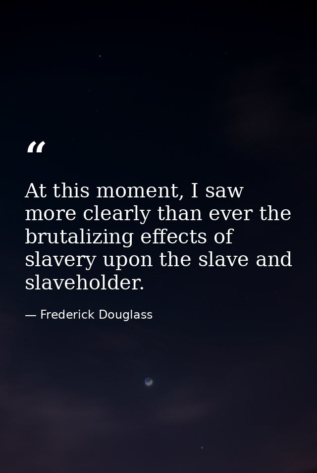 At this moment, I saw more clearly than ever the brutalizing effects of slavery upon the slave and slaveholder. — Frederick Douglass