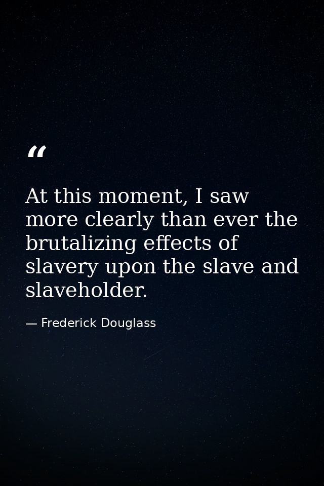 At this moment, I saw more clearly than ever the brutalizing effects of slavery upon the slave and slaveholder. — Frederick Douglass