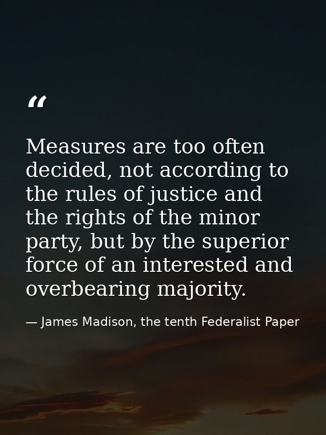 Measures are too often decided, not accord­ing to the rules of justice and the rights of the minor party, but by the sup — James Madison, the tenth Federalist Paper