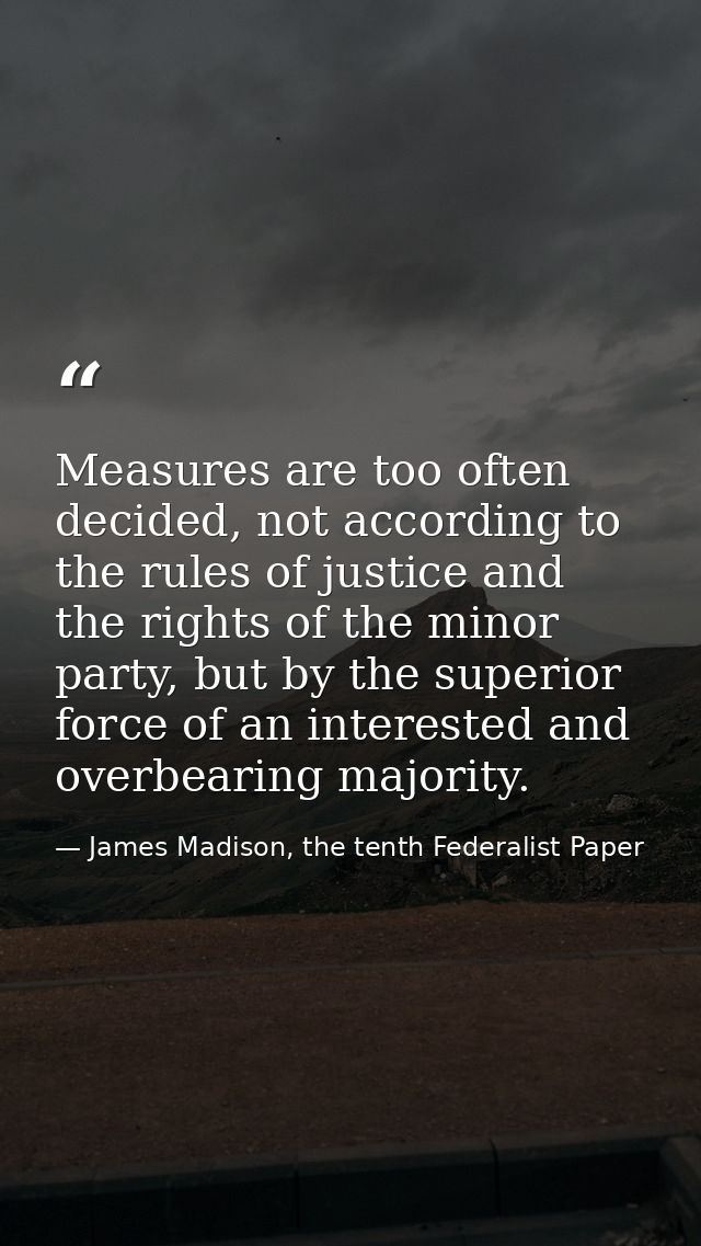 Measures are too often decided, not accord­ing to the rules of justice and the rights of the minor party, but by the sup — James Madison, the tenth Federalist Paper