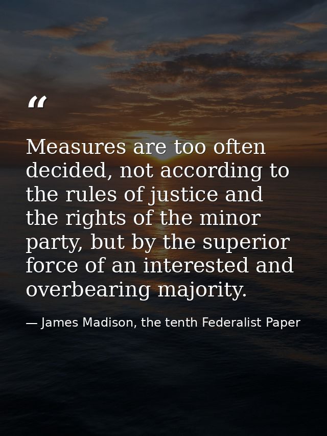 Measures are too often decided, not accord­ing to the rules of justice and the rights of the minor party, but by the sup — James Madison, the tenth Federalist Paper