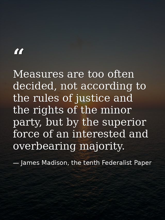 Measures are too often decided, not accord­ing to the rules of justice and the rights of the minor party, but by the sup — James Madison, the tenth Federalist Paper