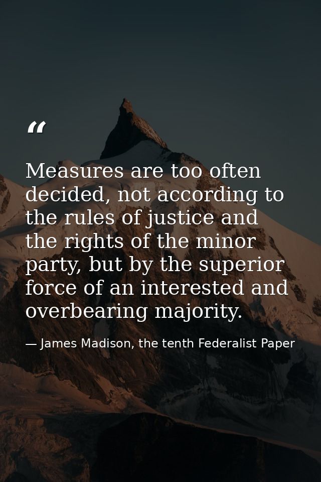 Measures are too often decided, not accord­ing to the rules of justice and the rights of the minor party, but by the sup — James Madison, the tenth Federalist Paper