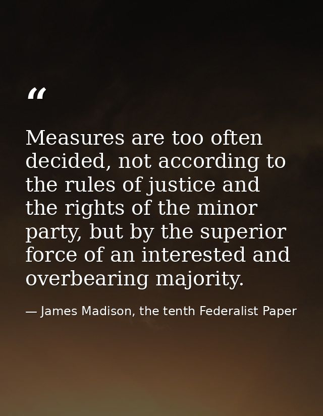 Measures are too often decided, not accord­ing to the rules of justice and the rights of the minor party, but by the sup — James Madison, the tenth Federalist Paper