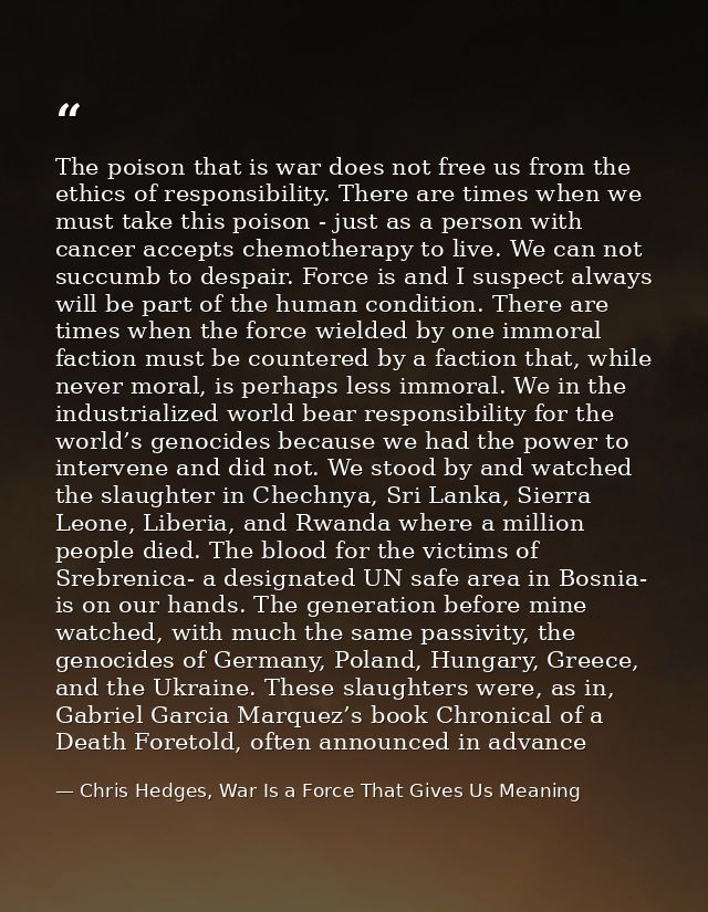 The poison that is war does not free us from the ethics of responsibility. There are times when we must take this poison — Chris Hedges, War Is a Force That Gives Us Meaning