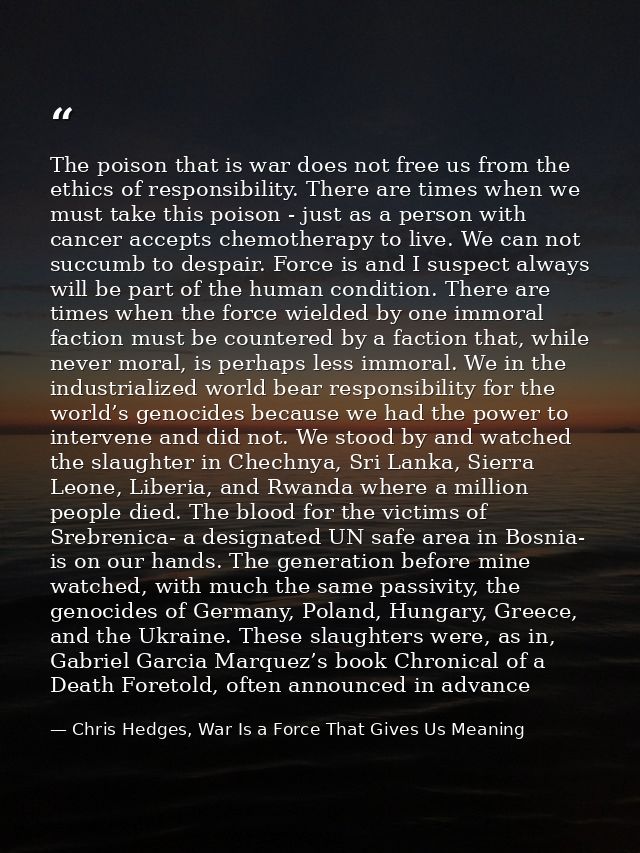 The poison that is war does not free us from the ethics of responsibility. There are times when we must take this poison — Chris Hedges, War Is a Force That Gives Us Meaning