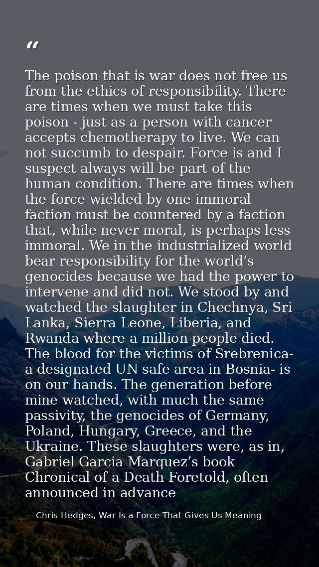 The poison that is war does not free us from the ethics of responsibility. There are times when we must take this poison — Chris Hedges, War Is a Force That Gives Us Meaning
