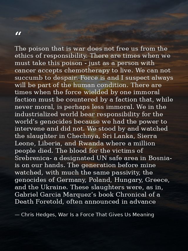 The poison that is war does not free us from the ethics of responsibility. There are times when we must take this poison — Chris Hedges, War Is a Force That Gives Us Meaning