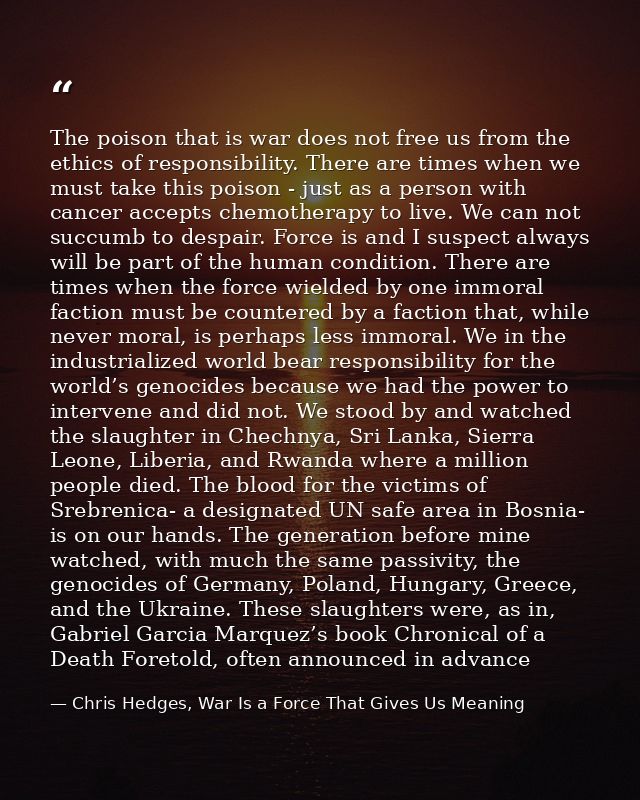 The poison that is war does not free us from the ethics of responsibility. There are times when we must take this poison — Chris Hedges, War Is a Force That Gives Us Meaning