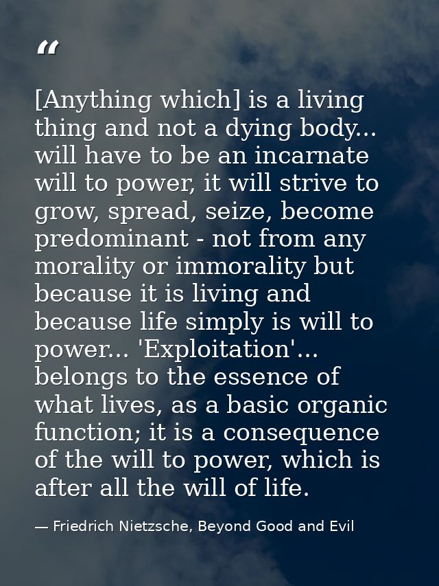 [Anything which] is a living thing and not a dying body... will have to be an incarnate will to power, it will strive to — Friedrich Nietzsche, Beyond Good and Evil