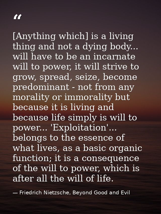 [Anything which] is a living thing and not a dying body... will have to be an incarnate will to power, it will strive to — Friedrich Nietzsche, Beyond Good and Evil