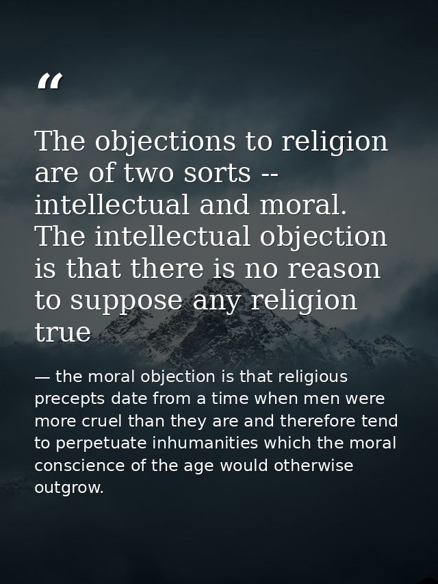 The objections to religion are of two sorts -- intellectual and moral. The intellectual objection is that there is no re — the moral objection is that religious precepts date from a time when men were more cruel than they are and therefore tend to perpetuate inhumanities which the moral conscience of the age would otherwise outgrow.