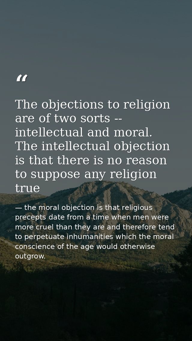The objections to religion are of two sorts -- intellectual and moral. The intellectual objection is that there is no re — the moral objection is that religious precepts date from a time when men were more cruel than they are and therefore tend to perpetuate inhumanities which the moral conscience of the age would otherwise outgrow.