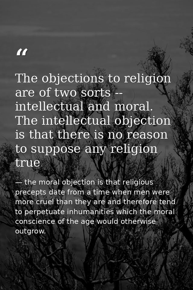 The objections to religion are of two sorts -- intellectual and moral. The intellectual objection is that there is no re — the moral objection is that religious precepts date from a time when men were more cruel than they are and therefore tend to perpetuate inhumanities which the moral conscience of the age would otherwise outgrow.
