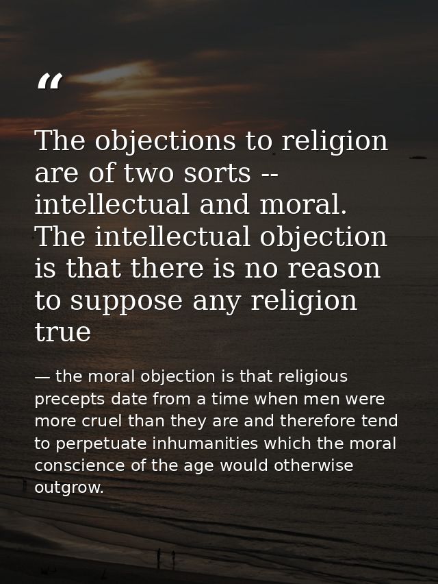 The objections to religion are of two sorts -- intellectual and moral. The intellectual objection is that there is no re — the moral objection is that religious precepts date from a time when men were more cruel than they are and therefore tend to perpetuate inhumanities which the moral conscience of the age would otherwise outgrow.