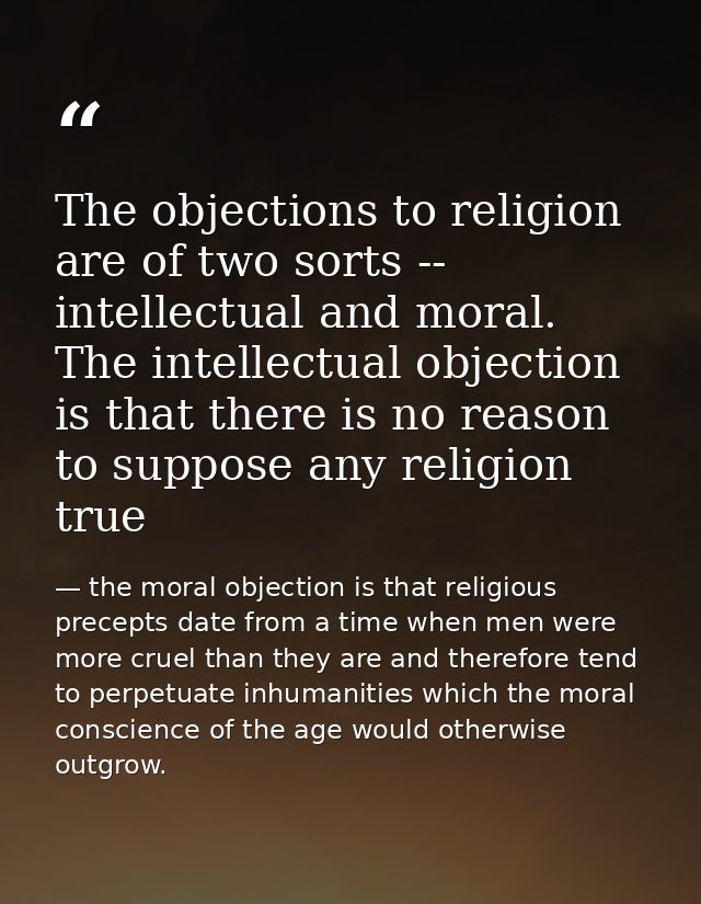 The objections to religion are of two sorts -- intellectual and moral. The intellectual objection is that there is no re — the moral objection is that religious precepts date from a time when men were more cruel than they are and therefore tend to perpetuate inhumanities which the moral conscience of the age would otherwise outgrow.