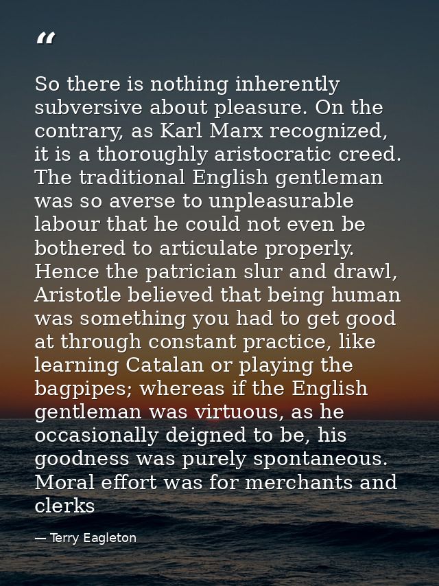 So there is nothing inherently subversive about pleasure. On the contrary, as Karl Marx recognized, it is a thoroughly a — Terry Eagleton
