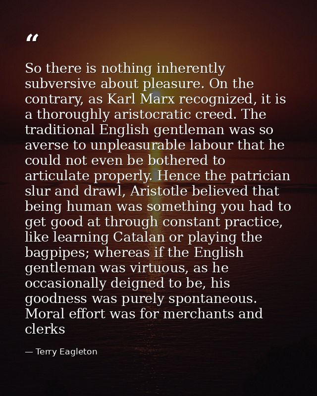So there is nothing inherently subversive about pleasure. On the contrary, as Karl Marx recognized, it is a thoroughly a — Terry Eagleton