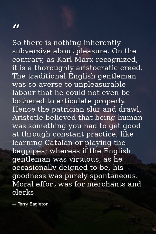 So there is nothing inherently subversive about pleasure. On the contrary, as Karl Marx recognized, it is a thoroughly a — Terry Eagleton