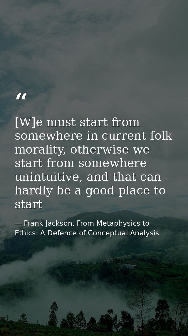 [W]e must start from somewhere in current folk morality, otherwise we start from somewhere unintuitive, and that can har — Frank Jackson, From Metaphysics to Ethics: A Defence of Conceptual Analysis