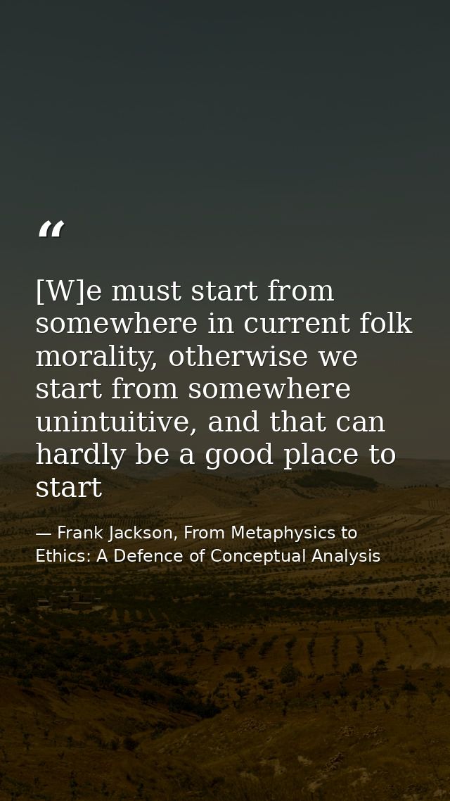 [W]e must start from somewhere in current folk morality, otherwise we start from somewhere unintuitive, and that can har — Frank Jackson, From Metaphysics to Ethics: A Defence of Conceptual Analysis