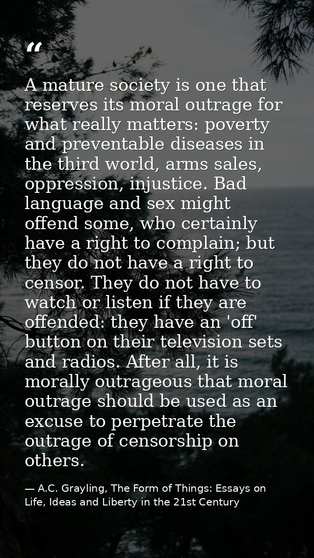 A mature society is one that reserves its moral outrage for what really matters: poverty and preventable diseases in the — A.C. Grayling, The Form of Things: Essays on Life, Ideas and Liberty in the 21st Century