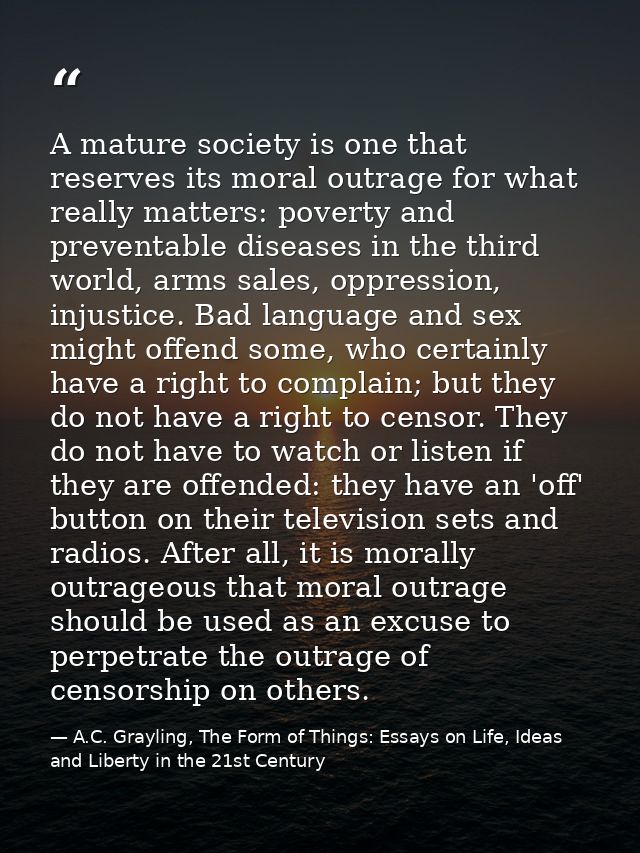 A mature society is one that reserves its moral outrage for what really matters: poverty and preventable diseases in the — A.C. Grayling, The Form of Things: Essays on Life, Ideas and Liberty in the 21st Century
