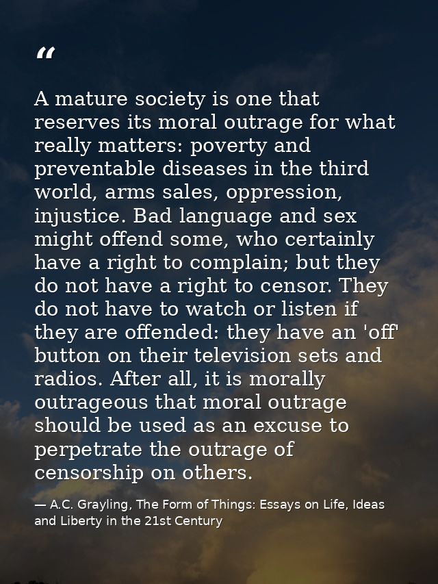 A mature society is one that reserves its moral outrage for what really matters: poverty and preventable diseases in the — A.C. Grayling, The Form of Things: Essays on Life, Ideas and Liberty in the 21st Century
