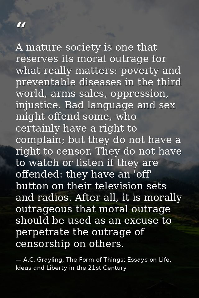 A mature society is one that reserves its moral outrage for what really matters: poverty and preventable diseases in the — A.C. Grayling, The Form of Things: Essays on Life, Ideas and Liberty in the 21st Century