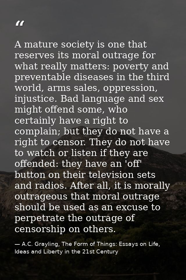 A mature society is one that reserves its moral outrage for what really matters: poverty and preventable diseases in the — A.C. Grayling, The Form of Things: Essays on Life, Ideas and Liberty in the 21st Century